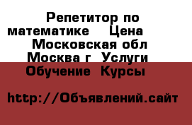 Репетитор по математике  › Цена ­ 500 - Московская обл., Москва г. Услуги » Обучение. Курсы   